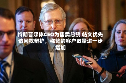 特朗普媒体CEO为售卖总统 帖文优先访问权辩护，称签约客户数量进一步增加-第2张图片
