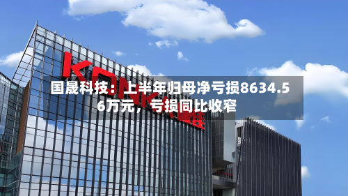 国晟科技：上半年归母净亏损8634.56万元，亏损同比收窄-第2张图片