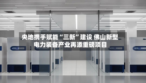 央地携手赋能“三新	”建设 佛山新型电力装备产业再添重磅项目-第2张图片