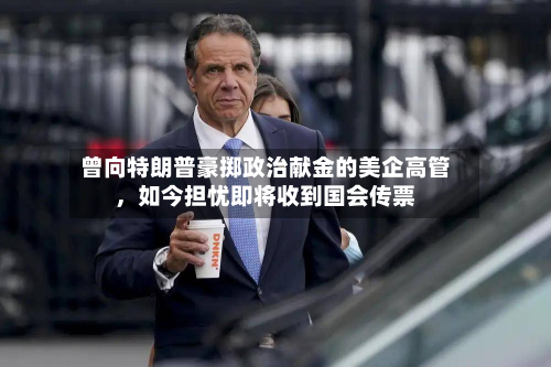 曾向特朗普豪掷政治献金的美企高管，如今担忧即将收到国会传票-第1张图片