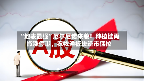 “地表最强”厄尔尼诺来袭！种植链再掀涨停潮，农牧渔板块逆市猛拉-第3张图片