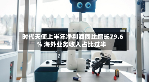 时代天使上半年净利润同比增长79.6% 海外业务收入占比过半-第3张图片