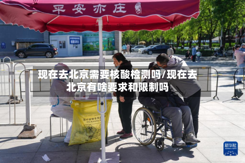 现在去北京需要核酸检测吗/现在去北京有啥要求和限制吗
