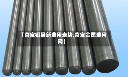 【富宝铜最新费用走势,富宝金属费用网】-第2张图片