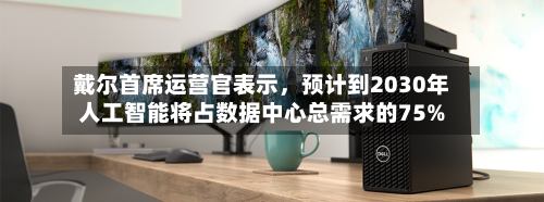 戴尔首席运营官表示，预计到2030年人工智能将占数据中心总需求的75%-第3张图片