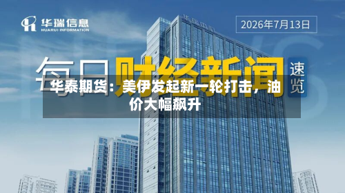 华泰期货：美伊发起新一轮打击，油价大幅飙升-第1张图片