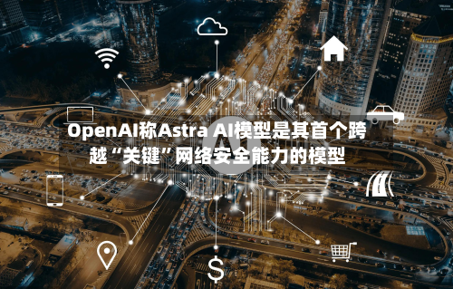OpenAI称Astra AI模型是其首个跨越“关键”网络安全能力的模型
