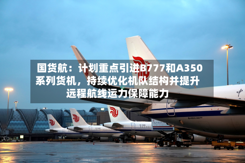 国货航：计划重点引进B777和A350系列货机，持续优化机队结构并提升远程航线运力保障能力