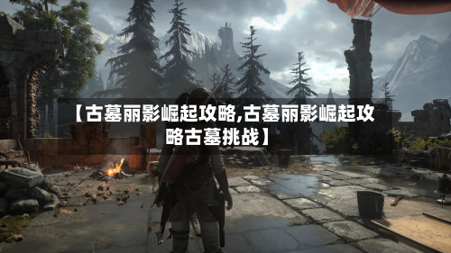 【古墓丽影崛起攻略,古墓丽影崛起攻略古墓挑战】-第2张图片
