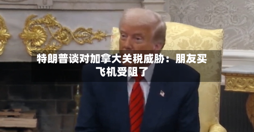 特朗普谈对加拿大关税威胁:朋友买飞机受阻了-第2张图片