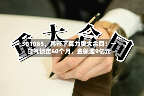 301085	，再签下算力重大合同！一口气锁定60个月，金额逾9亿元-第2张图片