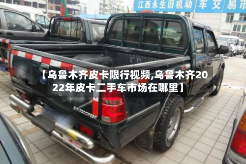 【乌鲁木齐皮卡限行视频,乌鲁木齐2022年皮卡二手车市场在哪里】