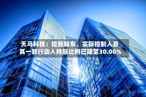 天马科技：控股股东、实际控制人及其一致行动人持股比例已降至30.00%-第3张图片