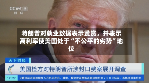 特朗普对就业数据表示赞赏，并表示高利率使美国处于“不公平的劣势”地位-第2张图片