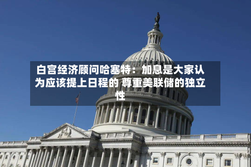 白宫经济顾问哈塞特：加息是大家认为应该提上日程的 尊重美联储的独立性-第2张图片