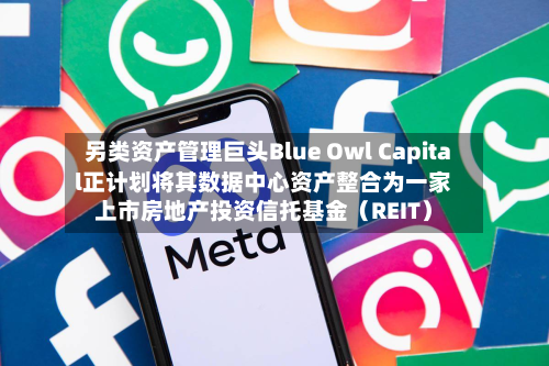 另类资产管理巨头Blue Owl Capital正计划将其数据中心资产整合为一家上市房地产投资信托基金（REIT）-第2张图片